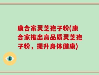 康合家灵芝孢子粉(康合家推出高品质灵芝孢子粉，提升身体健康)