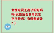 女性吃灵芝孢子粉好吗吗(女性适合食用灵芝孢子粉吗？有哪些好处？)