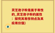 灵芝孢子粉是属于寒性的_灵芝孢子粉的属性：探究其寒性特点及其应用价值)