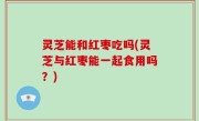 灵芝能和红枣吃吗(灵芝与红枣能一起食用吗？)