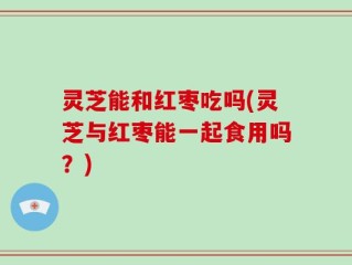 灵芝能和红枣吃吗(灵芝与红枣能一起食用吗？)