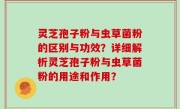 灵芝孢子粉与虫草菌粉的区别与功效？详细解析灵芝孢子粉与虫草菌粉的用途和作用？