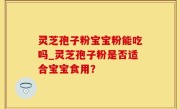 灵芝孢子粉宝宝粉能吃吗_灵芝孢子粉是否适合宝宝食用？