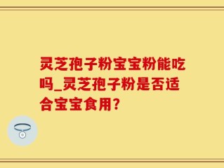 灵芝孢子粉宝宝粉能吃吗_灵芝孢子粉是否适合宝宝食用？
