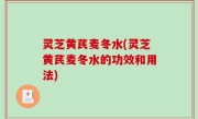灵芝黄芪麦冬水(灵芝黄芪麦冬水的功效和用法)