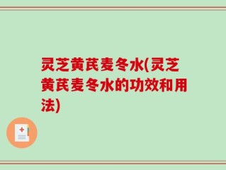 灵芝黄芪麦冬水(灵芝黄芪麦冬水的功效和用法)