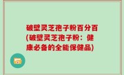 破壁灵芝孢子粉百分百(破壁灵芝孢子粉：健康必备的全能保健品)