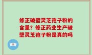 修正破壁灵芝孢子粉的含量？修正药业生产破壁灵芝孢子粉是真的吗