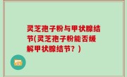 灵芝孢子粉与甲状腺结节(灵芝孢子粉能否缓解甲状腺结节？)