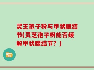 灵芝孢子粉与甲状腺结节(灵芝孢子粉能否缓解甲状腺结节？)