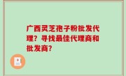 广西灵芝孢子粉批发代理？寻找最佳代理商和批发商？
