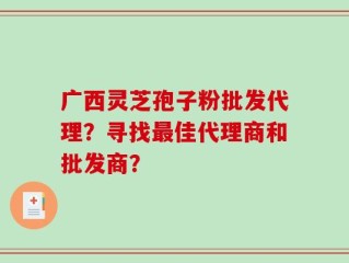 广西灵芝孢子粉批发代理？寻找最佳代理商和批发商？