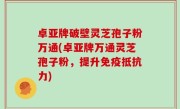 卓亚牌破壁灵芝孢子粉万通(卓亚牌万通灵芝孢子粉，提升免疫抵抗力)