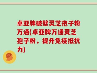 卓亚牌破壁灵芝孢子粉万通(卓亚牌万通灵芝孢子粉，提升免疫抵抗力)
