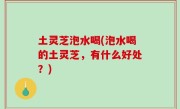 土灵芝泡水喝(泡水喝的土灵芝，有什么好处？)