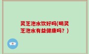 灵芝泡水饮好吗(喝灵芝泡水有益健康吗？)