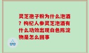 灵芝孢子粉为什么泡酒？枸杞人参灵芝泡酒有什么功效出现白色陈淀物是怎么回事