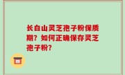 长白山灵芝孢子粉保质期？如何正确保存灵芝孢子粉？