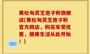 黄松甸灵芝孢子粉旗舰店(黄松甸灵芝孢子粉官方网店，购买享受优惠，健康生活从此开始！)