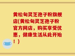 黄松甸灵芝孢子粉旗舰店(黄松甸灵芝孢子粉官方网店，购买享受优惠，健康生活从此开始！)