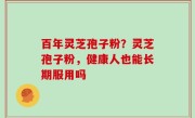 百年灵芝孢子粉？灵芝孢子粉，健康人也能长期服用吗