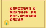 如意牌灵芝孢子粉_如意牌灵芝孢子粉：提升免疫力，增强身体健康的天然选择