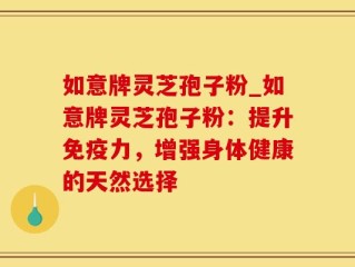 如意牌灵芝孢子粉_如意牌灵芝孢子粉：提升免疫力，增强身体健康的天然选择