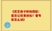 《灵芝孢子粉和搭配：是否让你更放松？看专家怎么说》