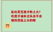 乱吃灵芝孢子粉上火？吃孢子油补过头会不会燥热然后上火的呢