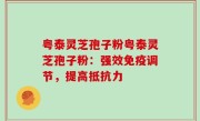 粤泰灵芝孢子粉粤泰灵芝孢子粉：强效免疫调节，提高抵抗力