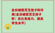 金日破壁灵芝孢子粉作用(金日破壁灵芝孢子粉：优化免疫力、提高养生水平)