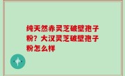 纯天然赤灵芝破壁孢子粉？大汉灵芝破壁孢子粉怎么样