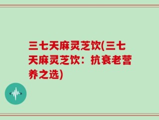 三七天麻灵芝饮(三七天麻灵芝饮：抗衰老营养之选)