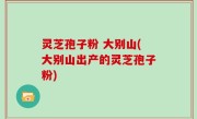 灵芝孢子粉 大别山(大别山出产的灵芝孢子粉)