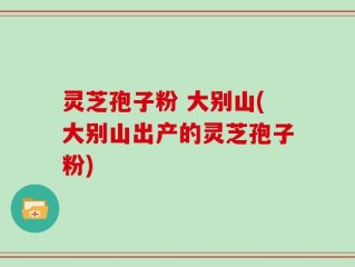 灵芝孢子粉 大别山(大别山出产的灵芝孢子粉)
