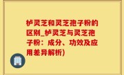 栌灵芝和灵芝孢子粉的区别_栌灵芝与灵芝孢子粉：成分、功效及应用差异解析)