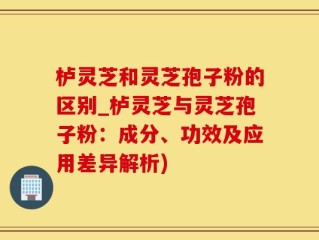 栌灵芝和灵芝孢子粉的区别_栌灵芝与灵芝孢子粉：成分、功效及应用差异解析)