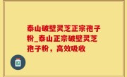 泰山破壁灵芝正宗孢子粉_泰山正宗破壁灵芝孢子粉，高效吸收