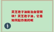 灵芝孢子油能治血管斑块？灵芝孢子油，它是如何起作用的呢