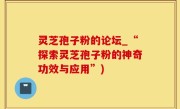 灵芝孢子粉的论坛_“探索灵芝孢子粉的神奇功效与应用”)