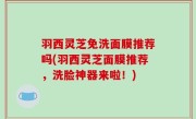 羽西灵芝免洗面膜推荐吗(羽西灵芝面膜推荐，洗脸神器来啦！)