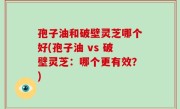 孢子油和破壁灵芝哪个好(孢子油 vs 破壁灵芝：哪个更有效？)