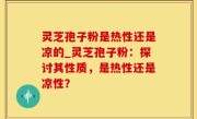 灵芝孢子粉是热性还是凉的_灵芝孢子粉：探讨其性质，是热性还是凉性？