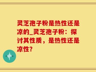 灵芝孢子粉是热性还是凉的_灵芝孢子粉：探讨其性质，是热性还是凉性？
