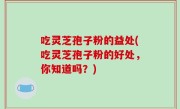 吃灵芝孢子粉的益处(吃灵芝孢子粉的好处，你知道吗？)