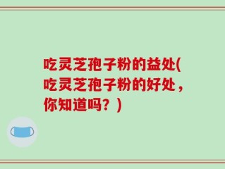 吃灵芝孢子粉的益处(吃灵芝孢子粉的好处，你知道吗？)