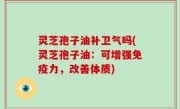 灵芝孢子油补卫气吗(灵芝孢子油：可增强免疫力，改善体质)