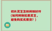 切片灵芝怎样辨别好坏(如何辨别优质灵芝，避免购买劣质货？)
