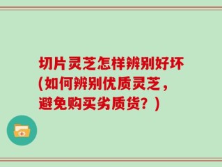 切片灵芝怎样辨别好坏(如何辨别优质灵芝，避免购买劣质货？)