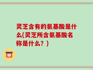 灵芝含有的氨基酸是什么(灵芝所含氨基酸名称是什么？)